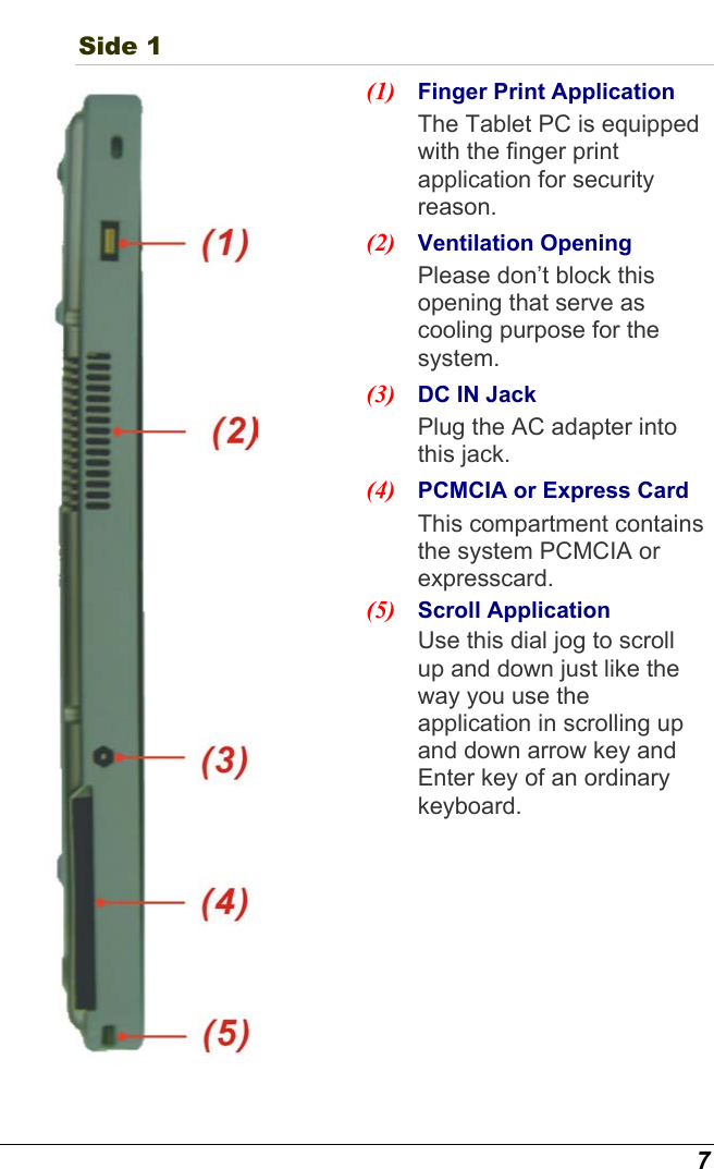  7 Side 1  (1)  Finger Print Application The Tablet PC is equipped with the finger print application for security reason. (2)  Ventilation Opening Please don’t block this opening that serve as cooling purpose for the system. (3)  DC IN Jack   Plug the AC adapter into this jack. (4)  PCMCIA or Express Card This compartment contains the system PCMCIA or expresscard. (5)  Scroll Application Use this dial jog to scroll up and down just like the way you use the application in scrolling up and down arrow key and Enter key of an ordinary keyboard. 