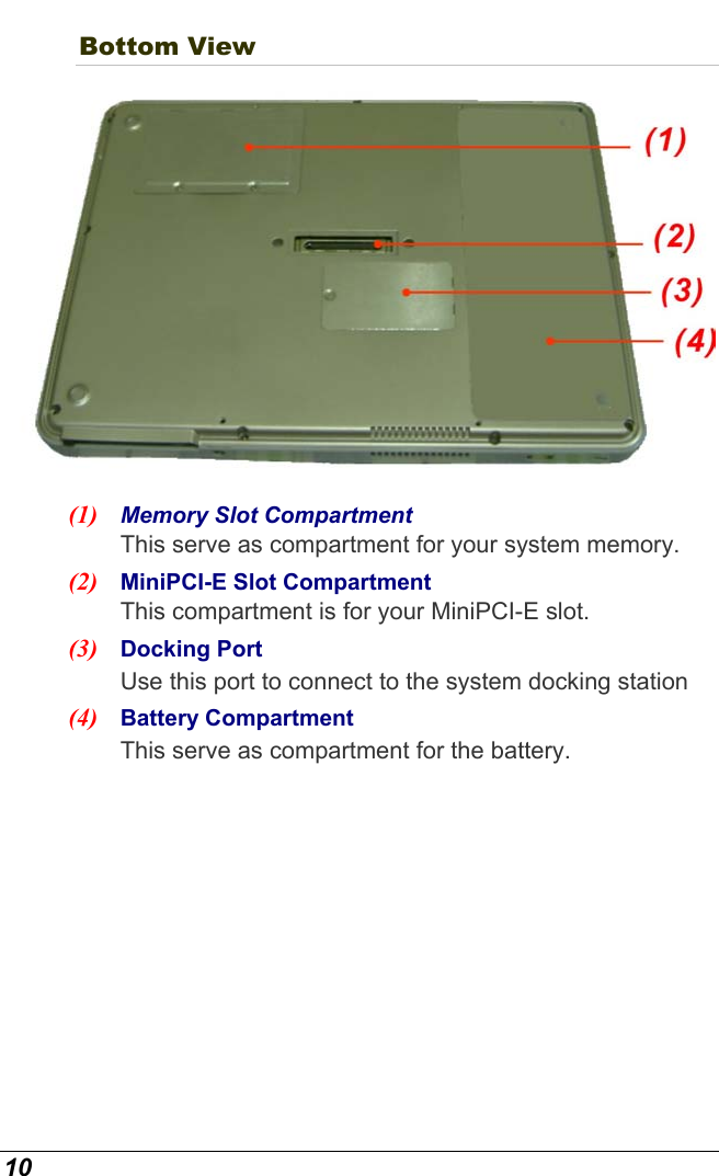  10 Bottom View  (1)  Memory Slot Compartment This serve as compartment for your system memory. (2)  MiniPCI-E Slot Compartment This compartment is for your MiniPCI-E slot. (3)  Docking Port  Use this port to connect to the system docking station (4)  Battery Compartment This serve as compartment for the battery. 