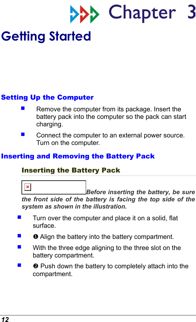  12  Getting Started Setting Up the Computer   Remove the computer from its package. Insert the battery pack into the computer so the pack can start charging.     Connect the computer to an external power source.  Turn on the computer. Inserting and Removing the Battery Pack Inserting the Battery Pack Before inserting the battery, be sure the front side of the battery is facing the top side of the system as shown in the illustration.   Turn over the computer and place it on a solid, flat surface.    Align the battery into the battery compartment.   With the three edge aligning to the three slot on the battery compartment.    Push down the battery to completely attach into the compartment.  