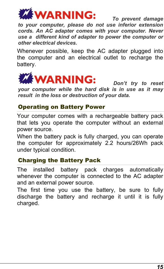  15 To prevent damage to your computer, please do not use inferior extension cords. An AC adapter comes with your computer. Never use a  different kind of adapter to power the computer or other electrical devices.    Whenever possible, keep the AC adapter plugged into the computer and an electrical outlet to recharge the battery.   Don’t try to reset your computer while the hard disk is in use as it may result  in the loss or destruction of your data.  Operating on Battery Power  Your computer comes with a rechargeable battery pack that lets you operate the computer without an external power source.   When the battery pack is fully charged, you can operate the computer for approximately 2.2 hours/26Wh pack under typical condition. Charging the Battery Pack The installed battery pack charges automatically whenever the computer is connected to the AC adapter and an external power source. The first time you use the battery, be sure to fully discharge the battery and recharge it until it is fully charged. 