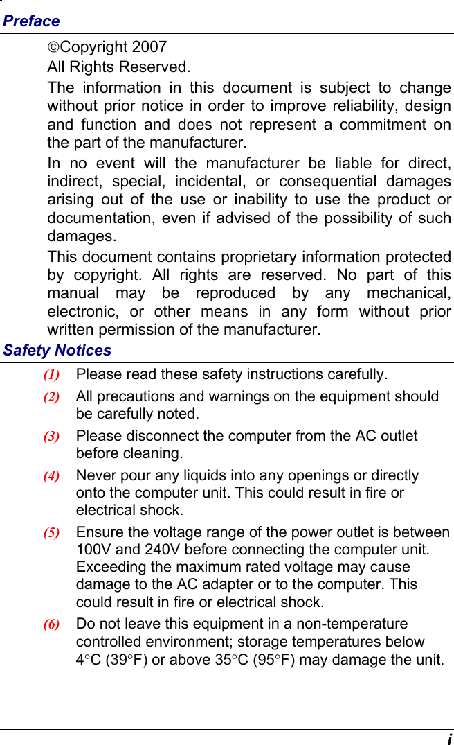  i Preface Copyright 2007 All Rights Reserved.                                                                         The information in this document is subject to change without prior notice in order to improve reliability, design and function and does not represent a commitment on the part of the manufacturer. In no event will the manufacturer be liable for direct, indirect, special, incidental, or consequential damages arising out of the use or inability to use the product or documentation, even if advised of the possibility of such damages. This document contains proprietary information protected by copyright. All rights are reserved. No part of this manual may be reproduced by any mechanical, electronic, or other means in any form without prior written permission of the manufacturer. Safety Notices (1)  Please read these safety instructions carefully. (2)  All precautions and warnings on the equipment should be carefully noted. (3)  Please disconnect the computer from the AC outlet before cleaning. (4)  Never pour any liquids into any openings or directly onto the computer unit. This could result in fire or electrical shock. (5)  Ensure the voltage range of the power outlet is between 100V and 240V before connecting the computer unit. Exceeding the maximum rated voltage may cause damage to the AC adapter or to the computer. This could result in fire or electrical shock. (6)  Do not leave this equipment in a non-temperature controlled environment; storage temperatures below 4°C (39°F) or above 35°C (95°F) may damage the unit. 