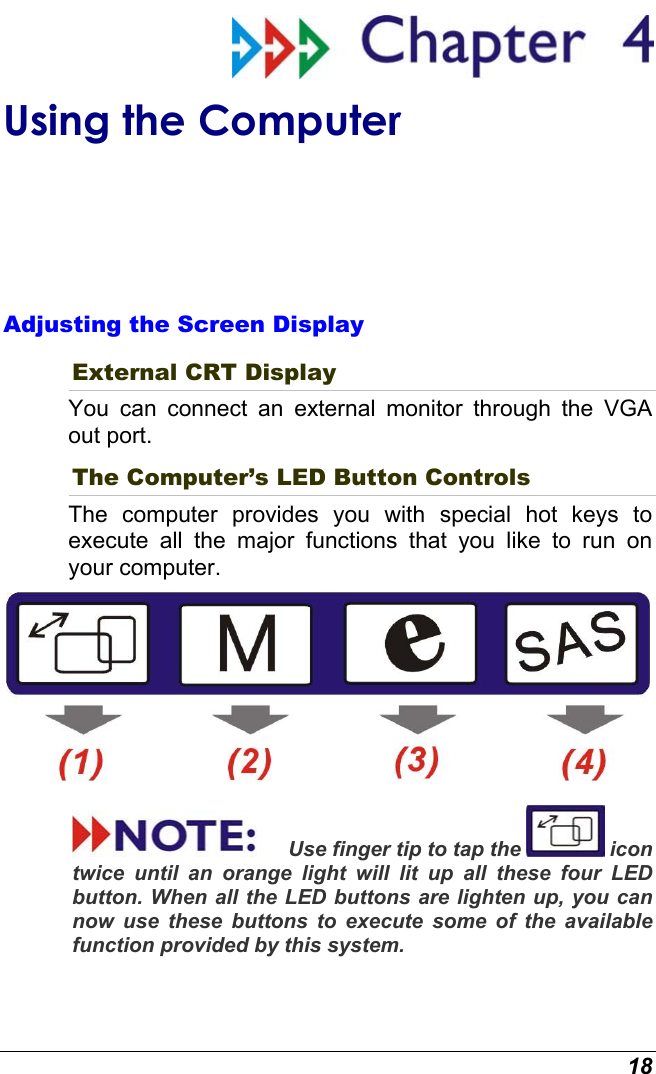  18  Using the Computer Adjusting the Screen Display External CRT Display You can connect an external monitor through the VGA out port.   The Computer’s LED Button Controls The computer provides you with special hot keys to execute all the major functions that you like to run on your computer.  Use finger tip to tap the   icon twice until an orange light will lit up all these four LED button. When all the LED buttons are lighten up, you can now use these buttons to execute some of the available function provided by this system. 