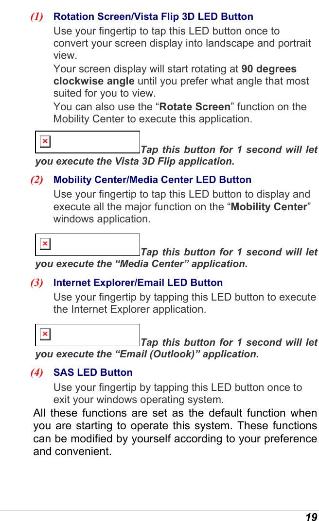 19 (1)  Rotation Screen/Vista Flip 3D LED Button  Use your fingertip to tap this LED button once to convert your screen display into landscape and portrait view.  Your screen display will start rotating at 90 degrees clockwise angle until you prefer what angle that most suited for you to view. You can also use the “Rotate Screen” function on the Mobility Center to execute this application. Tap this button for 1 second will let you execute the Vista 3D Flip application. (2)  Mobility Center/Media Center LED Button  Use your fingertip to tap this LED button to display and execute all the major function on the “Mobility Center” windows application.  Tap this button for 1 second will let you execute the “Media Center” application. (3)  Internet Explorer/Email LED Button  Use your fingertip by tapping this LED button to execute the Internet Explorer application. Tap this button for 1 second will let you execute the “Email (Outlook)” application. (4)  SAS LED Button  Use your fingertip by tapping this LED button once to exit your windows operating system. All these functions are set as the default function when you are starting to operate this system. These functions can be modified by yourself according to your preference and convenient. 