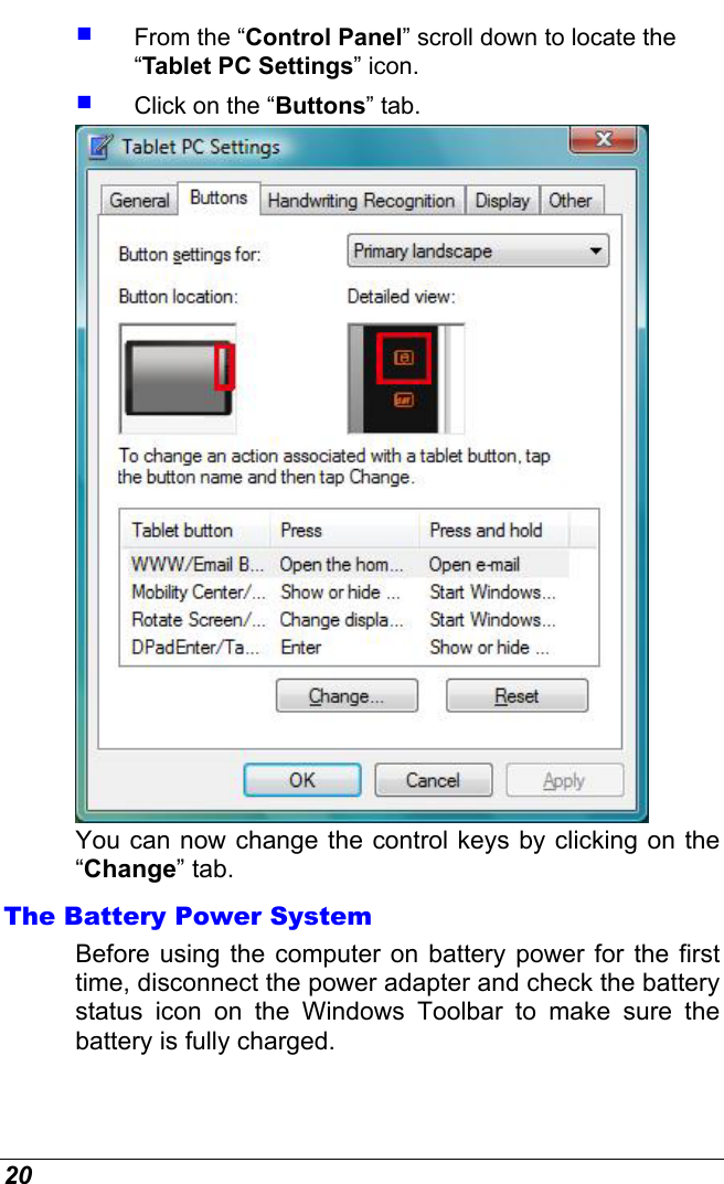  20   From the “Control Panel” scroll down to locate the “Tablet PC Settings” icon.   Click on the “Buttons” tab.  You can now change the control keys by clicking on the “Change” tab. The Battery Power System Before using the computer on battery power for the first time, disconnect the power adapter and check the battery status icon on the Windows Toolbar to make sure the battery is fully charged.   