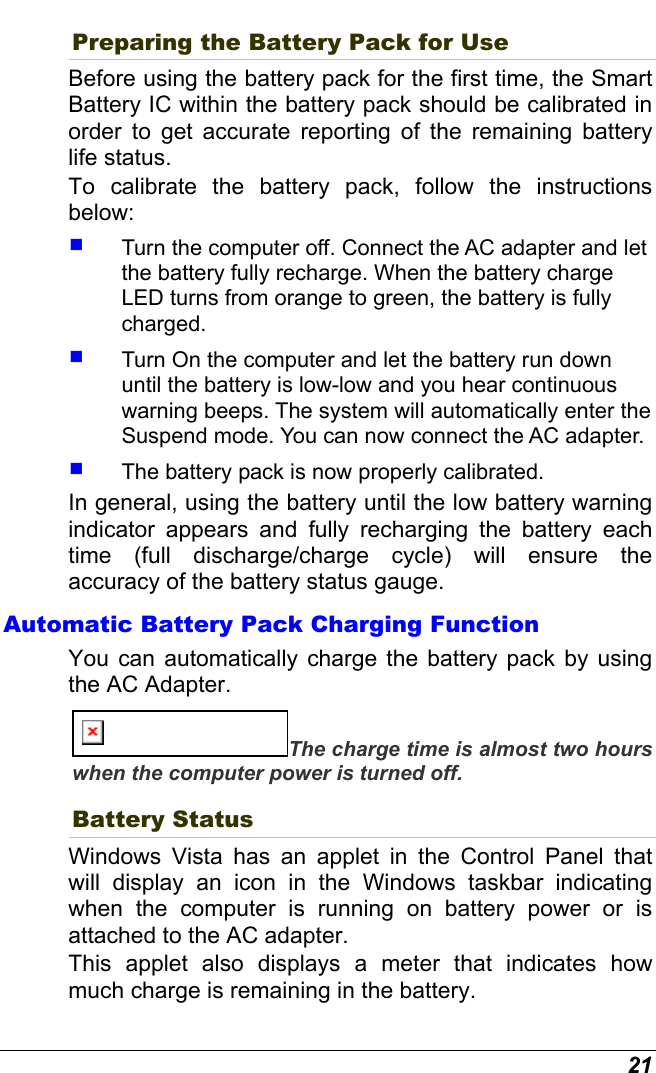  21 Preparing the Battery Pack for Use Before using the battery pack for the first time, the Smart Battery IC within the battery pack should be calibrated in order to get accurate reporting of the remaining battery life status.   To calibrate the battery pack, follow the instructions below:   Turn the computer off. Connect the AC adapter and let the battery fully recharge. When the battery charge LED turns from orange to green, the battery is fully charged.   Turn On the computer and let the battery run down until the battery is low-low and you hear continuous warning beeps. The system will automatically enter the Suspend mode. You can now connect the AC adapter.   The battery pack is now properly calibrated. In general, using the battery until the low battery warning indicator appears and fully recharging the battery each time (full discharge/charge cycle) will ensure the accuracy of the battery status gauge. Automatic Battery Pack Charging Function  You can automatically charge the battery pack by using the AC Adapter.   The charge time is almost two hours when the computer power is turned off.   Battery Status Windows Vista has an applet in the Control Panel that will display an icon in the Windows taskbar indicating when the computer is running on battery power or is attached to the AC adapter.   This applet also displays a meter that indicates how much charge is remaining in the battery.  