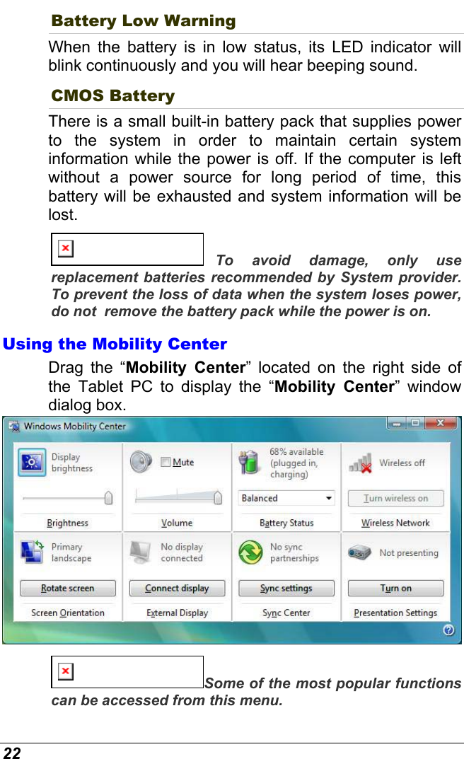  22 Battery Low Warning  When the battery is in low status, its LED indicator will blink continuously and you will hear beeping sound. CMOS Battery There is a small built-in battery pack that supplies power to the system in order to maintain certain system information while the power is off. If the computer is left without a power source for long period of time, this battery will be exhausted and system information will be lost.   To avoid damage, only use replacement batteries recommended by System provider.  To prevent the loss of data when the system loses power, do not  remove the battery pack while the power is on. Using the Mobility Center Drag the “Mobility Center” located on the right side of the Tablet PC to display the “Mobility Center” window dialog box.    Some of the most popular functions can be accessed from this menu. 