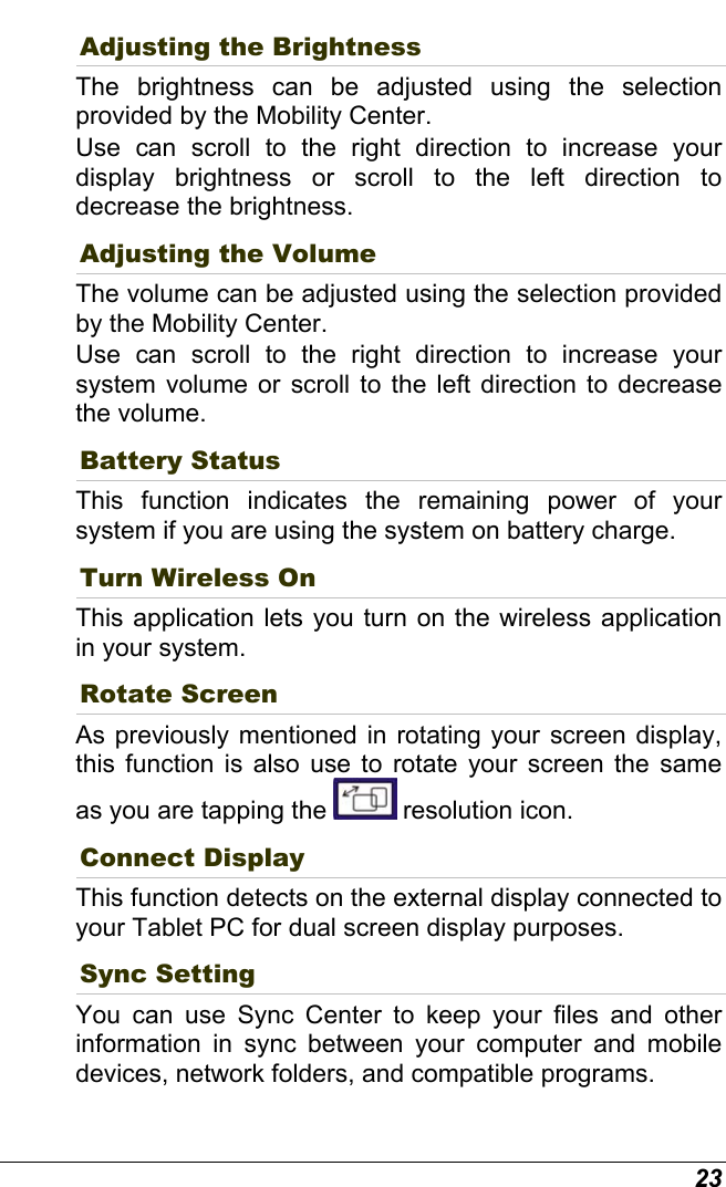  23 Adjusting the Brightness  The brightness can be adjusted using the selection provided by the Mobility Center.  Use can scroll to the right direction to increase your display brightness or scroll to the left direction to decrease the brightness. Adjusting the Volume The volume can be adjusted using the selection provided by the Mobility Center.  Use can scroll to the right direction to increase your system volume or scroll to the left direction to decrease the volume. Battery Status This function indicates the remaining power of your system if you are using the system on battery charge.  Turn Wireless On This application lets you turn on the wireless application in your system. Rotate Screen As previously mentioned in rotating your screen display, this function is also use to rotate your screen the same as you are tapping the   resolution icon. Connect Display This function detects on the external display connected to your Tablet PC for dual screen display purposes. Sync Setting You can use Sync Center to keep your files and other information in sync between your computer and mobile devices, network folders, and compatible programs. 