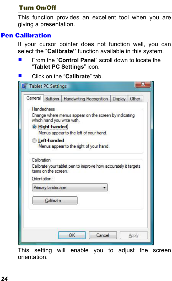  24 Turn On/Off This function provides an excellent tool when you are giving a presentation. Pen Calibration If your cursor pointer does not function well, you can select the “Calibrate” function available in this system.    From the “Control Panel” scroll down to locate the “Tablet PC Settings” icon.   Click on the “Calibrate” tab.  This setting will enable you to adjust the screen orientation. 