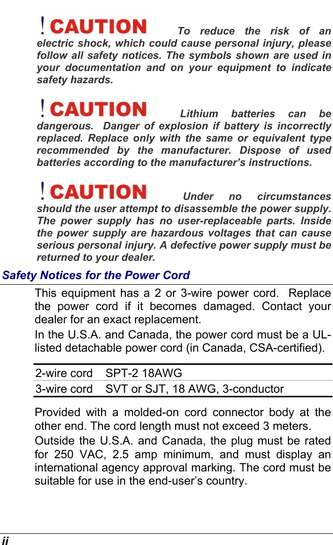  ii To reduce the risk of an electric shock, which could cause personal injury, please follow all safety notices. The symbols shown are used in your documentation and on your equipment to indicate safety hazards. Lithium batteries can be dangerous.  Danger of explosion if battery is incorrectly replaced. Replace only with the same or equivalent type recommended by the manufacturer. Dispose of used batteries according to the manufacturer’s instructions. Under no circumstances should the user attempt to disassemble the power supply. The power supply has no user-replaceable parts. Inside the power supply are hazardous voltages that can cause serious personal injury. A defective power supply must be returned to your dealer. Safety Notices for the Power Cord This equipment has a 2 or 3-wire power cord.  Replace the power cord if it becomes damaged. Contact your dealer for an exact replacement. In the U.S.A. and Canada, the power cord must be a UL-listed detachable power cord (in Canada, CSA-certified). 2-wire cord  SPT-2 18AWG 3-wire cord  SVT or SJT, 18 AWG, 3-conductor Provided with a molded-on cord connector body at the other end. The cord length must not exceed 3 meters. Outside the U.S.A. and Canada, the plug must be rated for 250 VAC, 2.5 amp minimum, and must display an international agency approval marking. The cord must be suitable for use in the end-user’s country.   