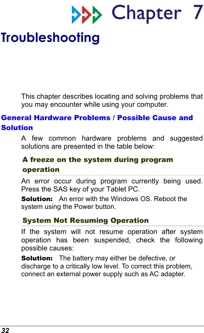  32  Troubleshooting This chapter describes locating and solving problems that you may encounter while using your computer. General Hardware Problems / Possible Cause and Solution A few common hardware problems and suggested solutions are presented in the table below: A freeze on the system during program operation An error occur during program currently being used. Press the SAS key of your Tablet PC. Solution:   An error with the Windows OS. Reboot the system using the Power button. System Not Resuming Operation If the system will not resume operation after system operation has been suspended, check the following possible causes: Solution:   The battery may either be defective, or discharge to a critically low level. To correct this problem, connect an external power supply such as AC adapter. 