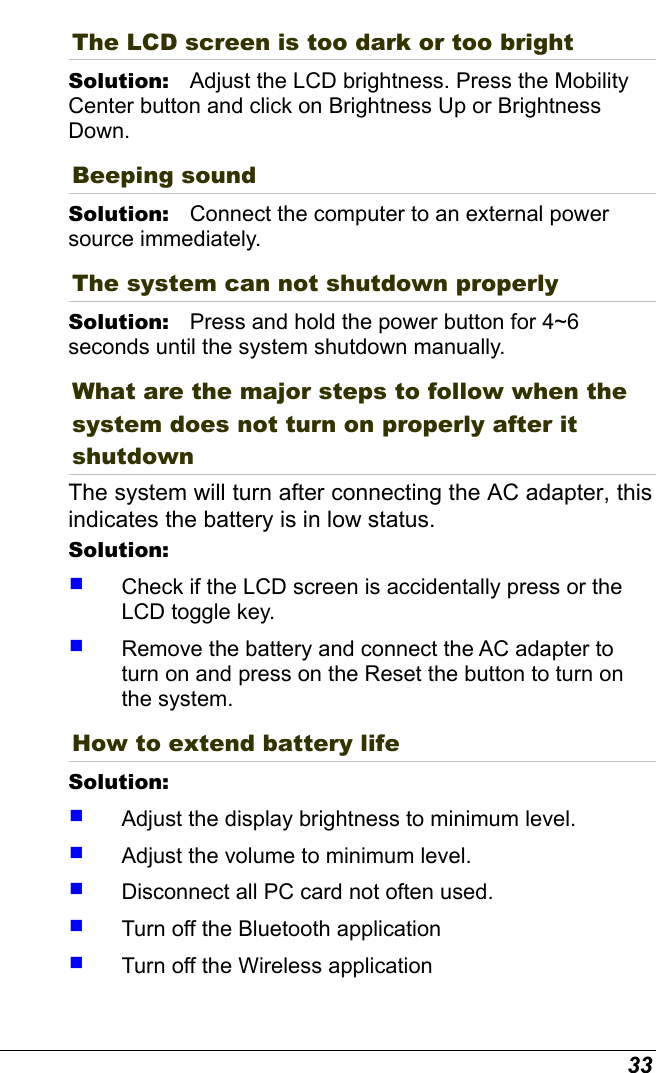  33 The LCD screen is too dark or too bright Solution:   Adjust the LCD brightness. Press the Mobility Center button and click on Brightness Up or Brightness Down. Beeping sound Solution:   Connect the computer to an external power source immediately. The system can not shutdown properly Solution:   Press and hold the power button for 4~6 seconds until the system shutdown manually. What are the major steps to follow when the system does not turn on properly after it shutdown  The system will turn after connecting the AC adapter, this indicates the battery is in low status. Solution:      Check if the LCD screen is accidentally press or the LCD toggle key.   Remove the battery and connect the AC adapter to turn on and press on the Reset the button to turn on the system. How to extend battery life  Solution:      Adjust the display brightness to minimum level.   Adjust the volume to minimum level.   Disconnect all PC card not often used.   Turn off the Bluetooth application   Turn off the Wireless application 