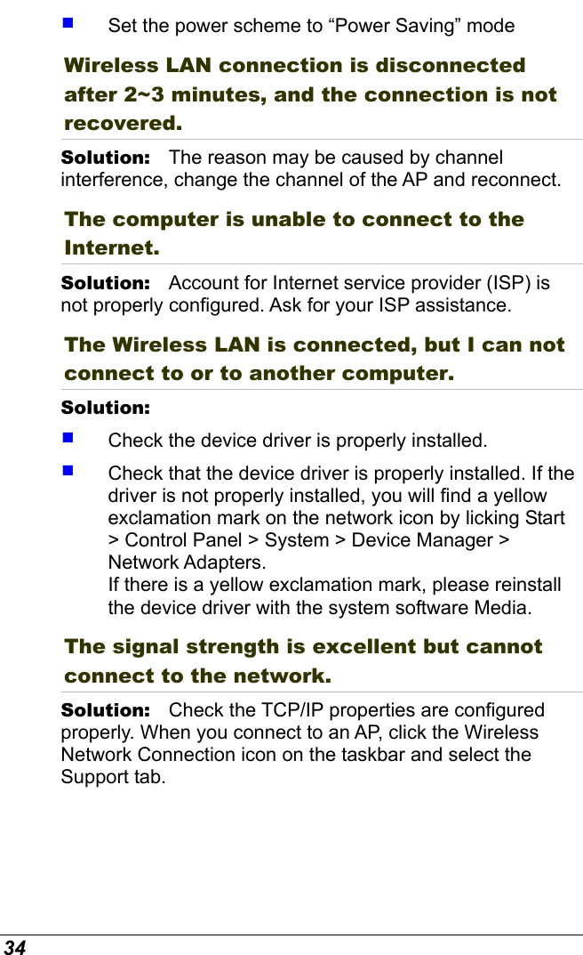  34   Set the power scheme to “Power Saving” mode Wireless LAN connection is disconnected after 2~3 minutes, and the connection is not recovered. Solution:   The reason may be caused by channel interference, change the channel of the AP and reconnect. The computer is unable to connect to the Internet. Solution:   Account for Internet service provider (ISP) is not properly configured. Ask for your ISP assistance. The Wireless LAN is connected, but I can not connect to or to another computer. Solution:      Check the device driver is properly installed.    Check that the device driver is properly installed. If the driver is not properly installed, you will find a yellow exclamation mark on the network icon by licking Start &gt; Control Panel &gt; System &gt; Device Manager &gt; Network Adapters.  If there is a yellow exclamation mark, please reinstall the device driver with the system software Media. The signal strength is excellent but cannot connect to the network. Solution:   Check the TCP/IP properties are configured properly. When you connect to an AP, click the Wireless Network Connection icon on the taskbar and select the Support tab. 