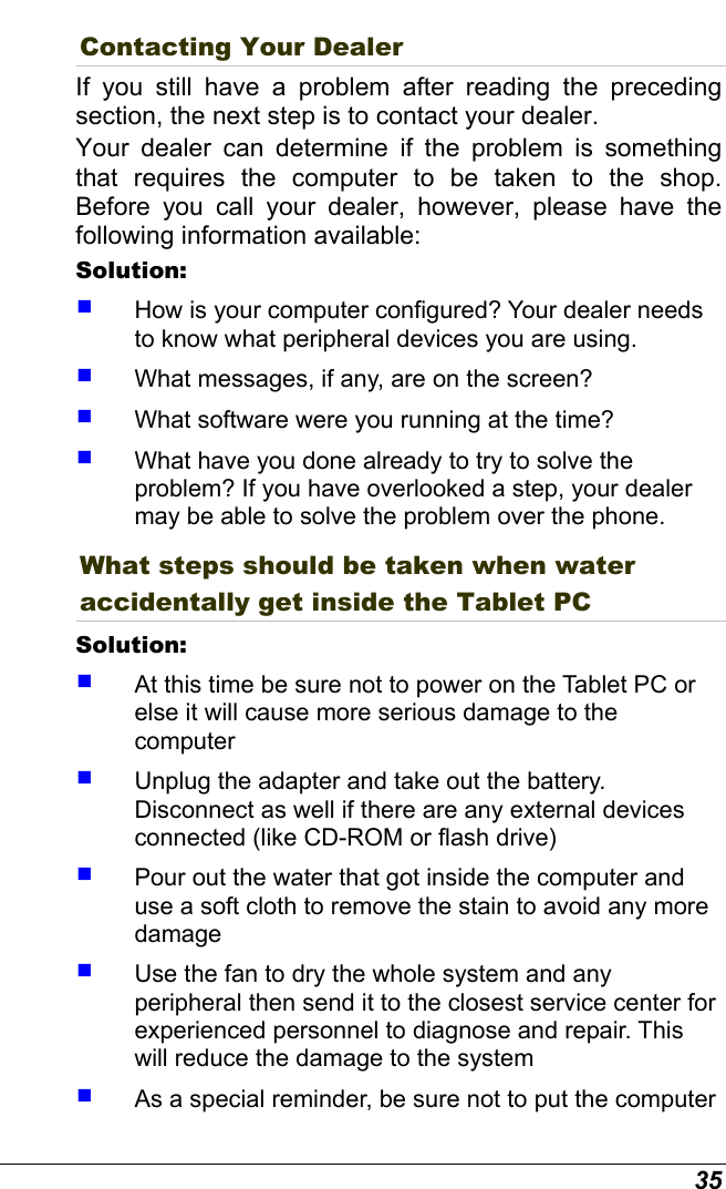  35 Contacting Your Dealer If you still have a problem after reading the preceding section, the next step is to contact your dealer.  Your dealer can determine if the problem is something that requires the computer to be taken to the shop. Before you call your dealer, however, please have the following information available: Solution:      How is your computer configured? Your dealer needs to know what peripheral devices you are using.   What messages, if any, are on the screen?   What software were you running at the time?   What have you done already to try to solve the problem? If you have overlooked a step, your dealer may be able to solve the problem over the phone. What steps should be taken when water accidentally get inside the Tablet PC Solution:      At this time be sure not to power on the Tablet PC or else it will cause more serious damage to the computer   Unplug the adapter and take out the battery. Disconnect as well if there are any external devices connected (like CD-ROM or flash drive)   Pour out the water that got inside the computer and use a soft cloth to remove the stain to avoid any more damage   Use the fan to dry the whole system and any peripheral then send it to the closest service center for experienced personnel to diagnose and repair. This will reduce the damage to the system   As a special reminder, be sure not to put the computer 