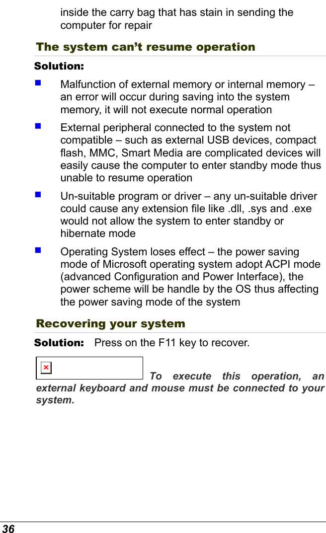  36 inside the carry bag that has stain in sending the computer for repair  The system can’t resume operation Solution:      Malfunction of external memory or internal memory – an error will occur during saving into the system memory, it will not execute normal operation   External peripheral connected to the system not compatible – such as external USB devices, compact flash, MMC, Smart Media are complicated devices will easily cause the computer to enter standby mode thus unable to resume operation   Un-suitable program or driver – any un-suitable driver could cause any extension file like .dll, .sys and .exe would not allow the system to enter standby or hibernate mode   Operating System loses effect – the power saving mode of Microsoft operating system adopt ACPI mode (advanced Configuration and Power Interface), the power scheme will be handle by the OS thus affecting the power saving mode of the system Recovering your system Solution:   Press on the F11 key to recover. To execute this operation, an external keyboard and mouse must be connected to your system.  