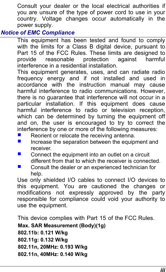  iii Consult your dealer or the local electrical authorities if you are unsure of the type of power cord to use in your country. Voltage changes occur automatically in the power supply. Notice of EMC Compliance This equipment has been tested and found to comply with the limits for a Class B digital device, pursuant to Part 15 of the FCC Rules. These limits are designed to provide reasonable protection against harmful interference in a residential installation.  This equipment generates, uses, and can radiate radio frequency energy and if not installed and used in accordance with the instruction manual may cause harmful interference to radio communications. However, there is no guarantee that interference will not occur in a particular installation. If this equipment does cause harmful interference to radio or television reception, which can be determined by turning the equipment off and on, the user is encouraged to try to correct the interference by one or more of the following measures:   Reorient or relocate the receiving antenna.   Increase the separation between the equipment and receiver.   Connect the equipment into an outlet on a circuit different from that to which the receiver is connected.   Consult the dealer or an experienced technician for help. Use only shielded I/O cables to connect I/O devices to this equipment. You are cautioned the changes or modifications not expressly approved by the party responsible for compliance could void your authority to use the equipment.          This device complies with Part 15 of the FCC Rules.                         Max. SAR Measurement (Body)(1g)                        802.11b: 0.121 W/kg                        802.11g: 0.132 W/kg                        802.11n, 20MHz: 0.193 W/kg                        802.11n, 40MHz: 0.140 W/kg 