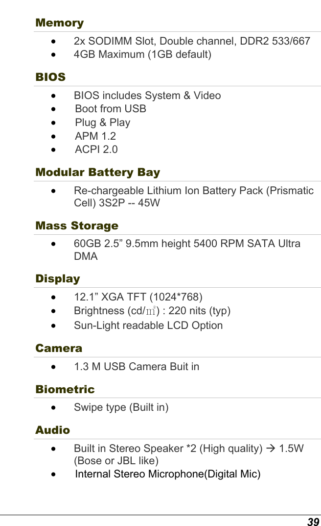  39 Memory •  2x SODIMM Slot, Double channel, DDR2 533/667  •  4GB Maximum (1GB default) BIOS  •  BIOS includes System &amp; Video  •   Boot from USB  •   Plug &amp; Play •   APM  1.2 •   ACPI  2.0 Modular Battery Bay   •  Re-chargeable Lithium Ion Battery Pack (Prismatic Cell) 3S2P -- 45W Mass Storage •  60GB 2.5” 9.5mm height 5400 RPM SATA Ultra DMA  Display •  12.1” XGA TFT (1024*768) •  Brightness (cd/㎡) : 220 nits (typ)  •  Sun-Light readable LCD Option Camera   •  1.3 M USB Camera Buit in Biometric •  Swipe type (Built in) Audio  •  Built in Stereo Speaker *2 (High quality) Æ 1.5W (Bose or JBL like) •   Internal Stereo Microphone(Digital Mic) 
