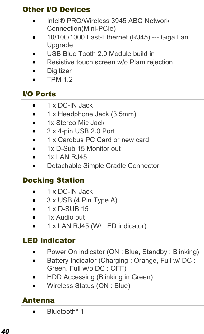  40 Other I/O Devices   •  Intel® PRO/Wireless 3945 ABG Network Connection(Mini-PCIe) •  10/100/1000 Fast-Ethernet (RJ45) --- Giga Lan Upgrade •  USB Blue Tooth 2.0 Module build in •  Resistive touch screen w/o Plam rejection  •  Digitizer •  TPM 1.2 I/O Ports   •  1 x DC-IN Jack •  1 x Headphone Jack (3.5mm) •  1x Stereo Mic Jack  •  2 x 4-pin USB 2.0 Port  •  1 x Cardbus PC Card or new card  •  1x D-Sub 15 Monitor out •  1x LAN RJ45 •  Detachable Simple Cradle Connector  Docking Station •  1 x DC-IN Jack •  3 x USB (4 Pin Type A) •  1 x D-SUB 15 •  1x Audio out •  1 x LAN RJ45 (W/ LED indicator) LED Indicator   •  Power On indicator (ON : Blue, Standby : Blinking) •  Battery Indicator (Charging : Orange, Full w/ DC : Green, Full w/o DC : OFF) •  HDD Accessing (Blinking in Green) •  Wireless Status (ON : Blue) Antenna •  Bluetooth* 1 
