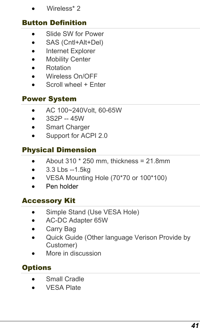  41 •   Wireless*  2 Button Definition •  Slide SW for Power •  SAS (Cntl+Alt+Del) •  Internet Explorer •  Mobility Center •  Rotation •  Wireless On/OFF •  Scroll wheel + Enter  Power System   •  AC 100~240Volt, 60-65W  •  3S2P -- 45W •  Smart Charger •  Support for ACPI 2.0 Physical Dimension   •  About 310 * 250 mm, thickness = 21.8mm •  3.3 Lbs --1.5kg •  VESA Mounting Hole (70*70 or 100*100) •  Pen holder Accessory Kit   •  Simple Stand (Use VESA Hole) •  AC-DC Adapter 65W •  Carry Bag •  Quick Guide (Other language Verison Provide by Customer) •  More in discussion Options •  Small Cradle •  VESA Plate 