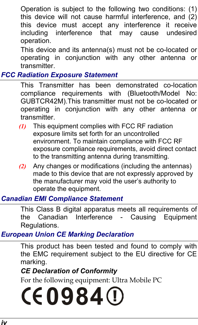  iv Operation is subject to the following two conditions: (1) this device will not cause harmful interference, and (2) this device must accept any interference it receive including interference that may cause undesired operation. This device and its antenna(s) must not be co-located or operating in conjunction with any other antenna or transmitter. FCC Radiation Exposure Statement This Transmitter has been demonstrated co-location compliance requirements with (Bluetooth/Model No: GUBTCR42M).This transmitter must not be co-located or operating in conjunction with any other antenna or transmitter. (1)  This equipment complies with FCC RF radiation exposure limits set forth for an uncontrolled environment. To maintain compliance with FCC RF exposure compliance requirements, avoid direct contact to the transmitting antenna during transmitting. (2)  Any changes or modifications (including the antennas) made to this device that are not expressly approved by the manufacturer may void the user’s authority to operate the equipment. Canadian EMI Compliance Statement This Class B digital apparatus meets all requirements of the Canadian Interference - Causing Equipment Regulations. European Union CE Marking Declaration This product has been tested and found to comply with the EMC requirement subject to the EU directive for CE marking. CE Declaration of Conformity For the following equipment: Ultra Mobile PC !0984 
