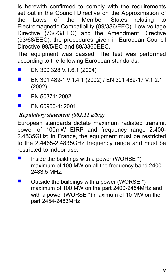  v Is herewith confirmed to comply with the requirements set out in the Council Directive on the Approximation of the Laws of the Member States relating to Electromagnetic Compatibility (89/336/EEC), Low-voltage Directive (73/23/EEC) and the Amendment Directive (93/68/EEC), the procedures given in European Council Directive 99/5/EC and 89/3360EEC.  The equipment was passed. The test was performed according to the following European standards:   EN 300 328 V.1.6.1 (2004)   EN 301 489-1 V.1.4.1 (2002) / EN 301 489-17 V.1.2.1 (2002)   EN 50371: 2002   EN 60950-1: 2001 Regulatory statement (802.11 a/b/g) European standards dictate maximum radiated transmit power of 100mW EIRP and frequency range 2.400-2.4835GHz; In France, the equipment must be restricted to the 2.4465-2.4835GHz frequency range and must be restricted to indoor use.   Inside the buildings with a power (WORSE *) maximum of 100 MW on all the frequency band 2400-2483,5 MHz,    Outside the buildings with a power (WORSE *) maximum of 100 MW on the part 2400-2454MHz and with a power (WORSE *) maximum of 10 MW on the part 2454-2483MHz 
