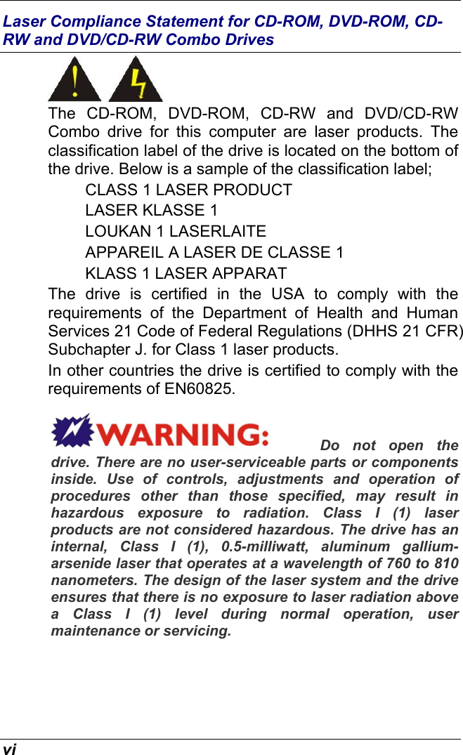  vi Laser Compliance Statement for CD-ROM, DVD-ROM, CD-RW and DVD/CD-RW Combo Drives  The CD-ROM, DVD-ROM, CD-RW and DVD/CD-RW Combo drive for this computer are laser products. The classification label of the drive is located on the bottom of the drive. Below is a sample of the classification label; CLASS 1 LASER PRODUCT LASER KLASSE 1 LOUKAN 1 LASERLAITE APPAREIL A LASER DE CLASSE 1 KLASS 1 LASER APPARAT The drive is certified in the USA to comply with the requirements of the Department of Health and Human Services 21 Code of Federal Regulations (DHHS 21 CFR) Subchapter J. for Class 1 laser products. In other countries the drive is certified to comply with the requirements of EN60825. Do not open the drive. There are no user-serviceable parts or components inside. Use of controls, adjustments and operation of procedures other than those specified, may result in hazardous exposure to radiation. Class I (1) laser products are not considered hazardous. The drive has an internal, Class I (1), 0.5-milliwatt, aluminum gallium-arsenide laser that operates at a wavelength of 760 to 810 nanometers. The design of the laser system and the drive ensures that there is no exposure to laser radiation above a Class I (1) level during normal operation, user maintenance or servicing.    