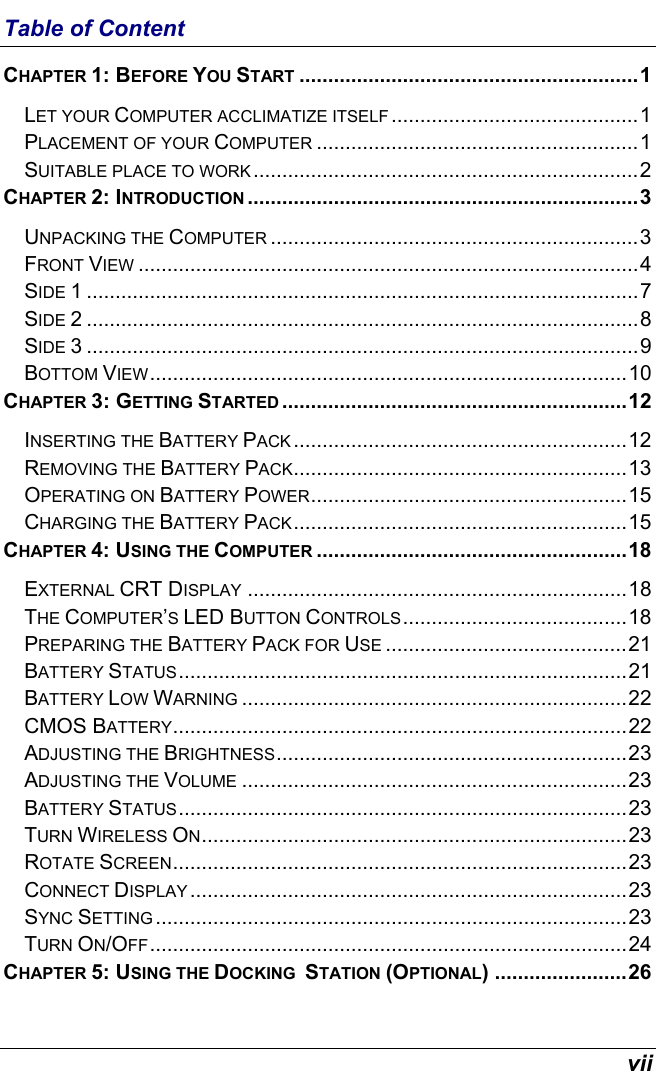  vii Table of Content CHAPTER 1: BEFORE YOU START ...........................................................1 LET YOUR COMPUTER ACCLIMATIZE ITSELF ...........................................1 PLACEMENT OF YOUR COMPUTER ........................................................1 SUITABLE PLACE TO WORK ...................................................................2 CHAPTER 2: INTRODUCTION ....................................................................3 UNPACKING THE COMPUTER ................................................................3 FRONT VIEW .......................................................................................4 SIDE 1 ................................................................................................7 SIDE 2 ................................................................................................8 SIDE 3 ................................................................................................9 BOTTOM VIEW...................................................................................10 CHAPTER 3: GETTING STARTED ............................................................12 INSERTING THE BATTERY PACK ..........................................................12 REMOVING THE BATTERY PACK..........................................................13 OPERATING ON BATTERY POWER.......................................................15 CHARGING THE BATTERY PACK..........................................................15 CHAPTER 4: USING THE COMPUTER ......................................................18 EXTERNAL CRT DISPLAY ..................................................................18 THE COMPUTER’S LED BUTTON CONTROLS.......................................18 PREPARING THE BATTERY PACK FOR USE ..........................................21 BATTERY STATUS..............................................................................21 BATTERY LOW WARNING ...................................................................22 CMOS BATTERY...............................................................................22 ADJUSTING THE BRIGHTNESS.............................................................23 ADJUSTING THE VOLUME ...................................................................23 BATTERY STATUS..............................................................................23 TURN WIRELESS ON..........................................................................23 ROTATE SCREEN...............................................................................23 CONNECT DISPLAY ............................................................................23 SYNC SETTING ..................................................................................23 TURN ON/OFF...................................................................................24 CHAPTER 5: USING THE DOCKING  STATION (OPTIONAL) .......................26 