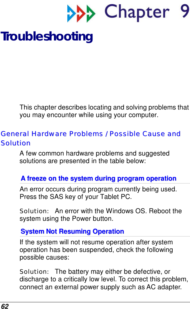  62  Troubleshooting This chapter describes locating and solving problems that you may encounter while using your computer. GGeenneerraall  HHaarrddwwaarree  PPrroobblleemmss  //  PPoossssiibbllee  CCaauussee  aanndd  SSoolluuttiioonn  A few common hardware problems and suggested solutions are presented in the table below: AA  ffrreeeezzee  oonn  tthhee  ssyysstteemm  dduurriinngg  pprrooggrraamm  ooppeerraattiioonn  An error occurs during program currently being used. Press the SAS key of your Tablet PC. Solution:   An error with the Windows OS. Reboot the system using the Power button. SSyysstteemm  NNoott  RReessuummiinngg  OOppeerraattiioonn  If the system will not resume operation after system operation has been suspended, check the following possible causes: Solution:   The battery may either be defective, or discharge to a critically low level. To correct this problem, connect an external power supply such as AC adapter. 
