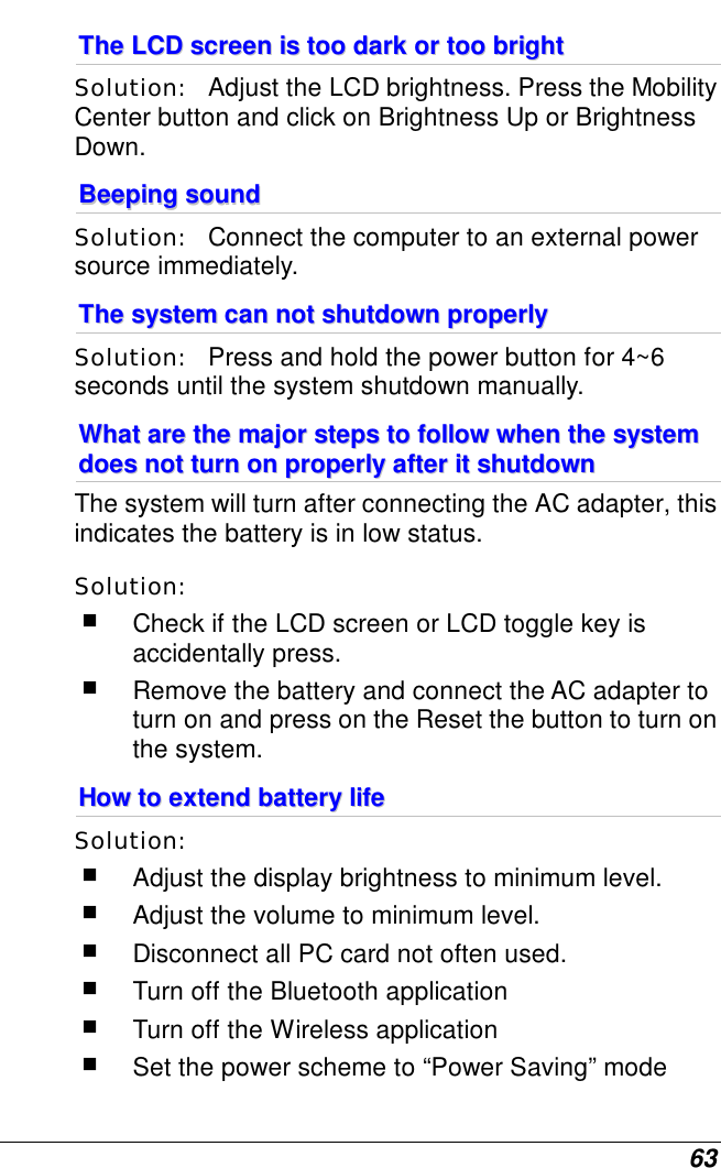  63 TThhee  LLCCDD  ssccrreeeenn  iiss  ttoooo  ddaarrkk  oorr  ttoooo  bbrriigghhtt  Solution:   Adjust the LCD brightness. Press the Mobility Center button and click on Brightness Up or Brightness Down. BBeeeeppiinngg  ssoouunndd  Solution:   Connect the computer to an external power source immediately. TThhee  ssyysstteemm  ccaann  nnoott  sshhuuttddoowwnn  pprrooppeerrllyy  Solution:   Press and hold the power button for 4~6 seconds until the system shutdown manually. WWhhaatt  aarree  tthhee  mmaajjoorr  sstteeppss  ttoo  ffoollllooww  wwhheenn  tthhee  ssyysstteemm  ddooeess  nnoott  ttuurrnn  oonn  pprrooppeerrllyy  aafftteerr  iitt  sshhuuttddoowwnn    The system will turn after connecting the AC adapter, this indicates the battery is in low status. Solution:     Check if the LCD screen or LCD toggle key is accidentally press.  Remove the battery and connect the AC adapter to turn on and press on the Reset the button to turn on the system. HHooww  ttoo  eexxtteenndd  bbaatttteerryy  lliiffee    Solution:     Adjust the display brightness to minimum level.  Adjust the volume to minimum level.  Disconnect all PC card not often used.  Turn off the Bluetooth application  Turn off the Wireless application  Set the power scheme to “Power Saving” mode 
