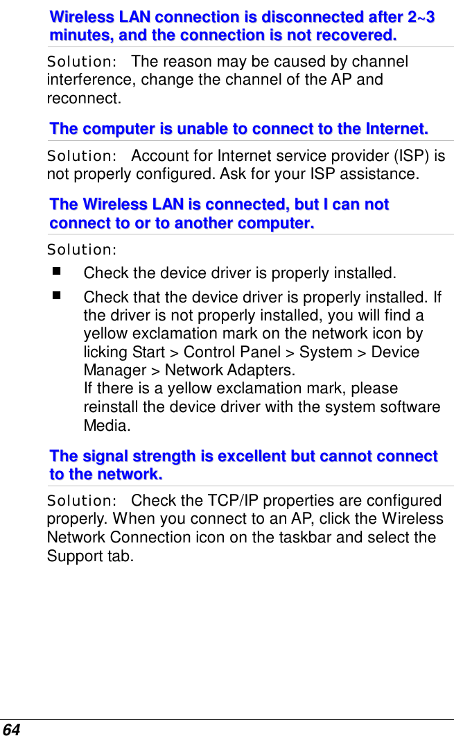  64 WWiirreelleessss  LLAANN  ccoonnnneeccttiioonn  iiss  ddiissccoonnnneecctteedd  aafftteerr  22~~33  mmiinnuutteess,,  aanndd  tthhee  ccoonnnneeccttiioonn  iiss  nnoott  rreeccoovveerreedd..  Solution:   The reason may be caused by channel interference, change the channel of the AP and reconnect. TThhee  ccoommppuutteerr  iiss  uunnaabbllee  ttoo  ccoonnnneecctt  ttoo  tthhee  IInntteerrnneett..  Solution:   Account for Internet service provider (ISP) is not properly configured. Ask for your ISP assistance. TThhee  WWiirreelleessss  LLAANN  iiss  ccoonnnneecctteedd,,  bbuutt  II  ccaann  nnoott  ccoonnnneecctt  ttoo  oorr  ttoo  aannootthheerr  ccoommppuutteerr..  Solution:     Check the device driver is properly installed.   Check that the device driver is properly installed. If the driver is not properly installed, you will find a yellow exclamation mark on the network icon by licking Start &gt; Control Panel &gt; System &gt; Device Manager &gt; Network Adapters.  If there is a yellow exclamation mark, please reinstall the device driver with the system software Media. TThhee  ssiiggnnaall  ssttrreennggtthh  iiss  eexxcceelllleenntt  bbuutt  ccaannnnoott  ccoonnnneecctt  ttoo  tthhee  nneettwwoorrkk..  Solution:   Check the TCP/IP properties are configured properly. When you connect to an AP, click the Wireless Network Connection icon on the taskbar and select the Support tab. 