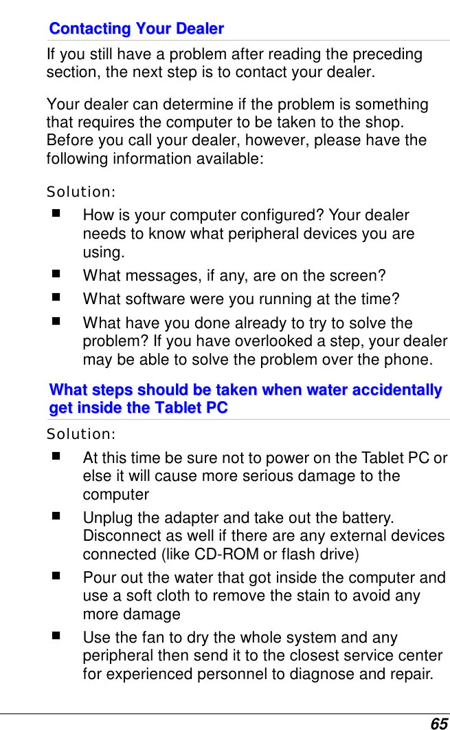  65 CCoonnttaaccttiinngg  YYoouurr  DDeeaalleerr  If you still have a problem after reading the preceding section, the next step is to contact your dealer.  Your dealer can determine if the problem is something that requires the computer to be taken to the shop. Before you call your dealer, however, please have the following information available: Solution:     How is your computer configured? Your dealer needs to know what peripheral devices you are using.  What messages, if any, are on the screen?  What software were you running at the time?  What have you done already to try to solve the problem? If you have overlooked a step, your dealer may be able to solve the problem over the phone. WWhhaatt  sstteeppss  sshhoouulldd  bbee  ttaakkeenn  wwhheenn  wwaatteerr  aacccciiddeennttaallllyy  ggeett  iinnssiiddee  tthhee  TTaabblleett  PPCC  Solution:     At this time be sure not to power on the Tablet PC or else it will cause more serious damage to the computer  Unplug the adapter and take out the battery. Disconnect as well if there are any external devices connected (like CD-ROM or flash drive)  Pour out the water that got inside the computer and use a soft cloth to remove the stain to avoid any more damage  Use the fan to dry the whole system and any peripheral then send it to the closest service center for experienced personnel to diagnose and repair. 