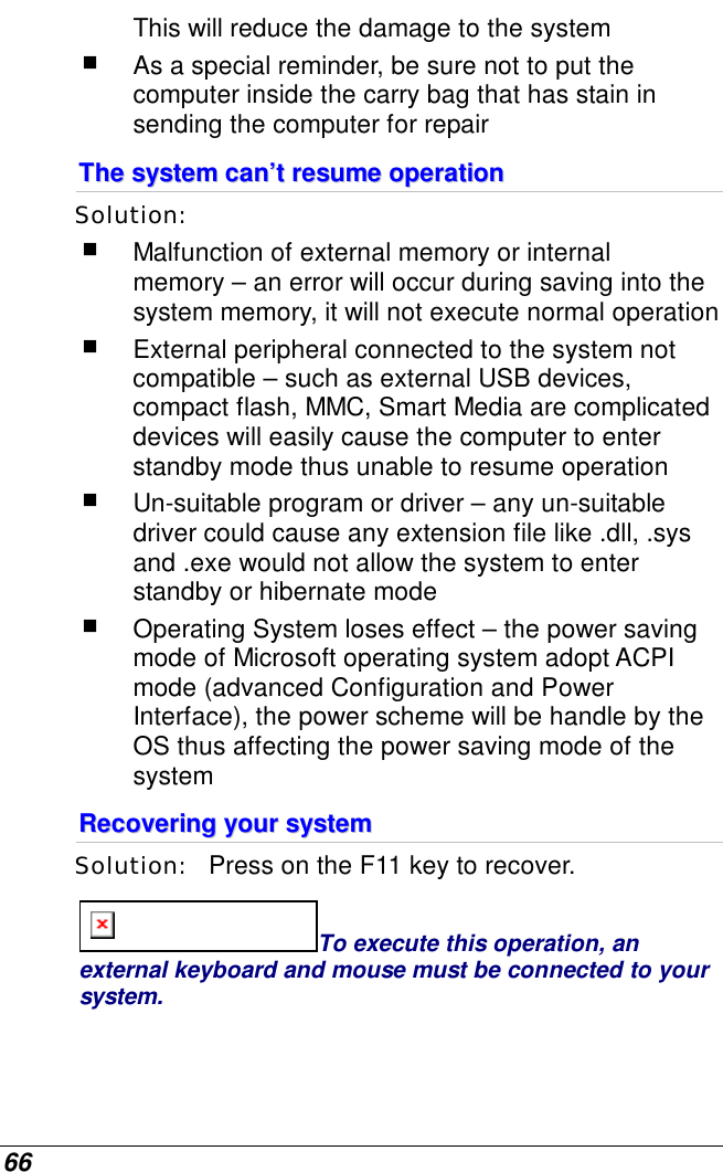  66 This will reduce the damage to the system  As a special reminder, be sure not to put the computer inside the carry bag that has stain in sending the computer for repair  TThhee  ssyysstteemm  ccaann’’tt  rreessuummee  ooppeerraattiioonn  Solution:     Malfunction of external memory or internal memory – an error will occur during saving into the system memory, it will not execute normal operation  External peripheral connected to the system not compatible – such as external USB devices, compact flash, MMC, Smart Media are complicated devices will easily cause the computer to enter standby mode thus unable to resume operation  Un-suitable program or driver – any un-suitable driver could cause any extension file like .dll, .sys and .exe would not allow the system to enter standby or hibernate mode  Operating System loses effect – the power saving mode of Microsoft operating system adopt ACPI mode (advanced Configuration and Power Interface), the power scheme will be handle by the OS thus affecting the power saving mode of the system RReeccoovveerriinngg  yyoouurr  ssyysstteemm  Solution:   Press on the F11 key to recover. To execute this operation, an external keyboard and mouse must be connected to your system.   