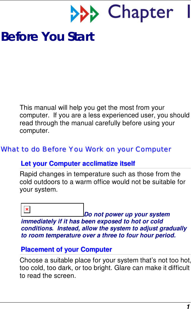  1  Before You Start This manual will help you get the most from your computer.  If you are a less experienced user, you should read through the manual carefully before using your computer. WWhhaatt  ttoo  ddoo  BBeeffoorree  YYoouu  WWoorrkk  oonn  yyoouurr  CCoommppuutteerr  LLeett  yyoouurr  CCoommppuutteerr  aacccclliimmaattiizzee  iittsseellff  Rapid changes in temperature such as those from the cold outdoors to a warm office would not be suitable for your system.   Do not power up your system immediately if it has been exposed to hot or cold conditions.  Instead, allow the system to adjust gradually to room temperature over a three to four hour period. PPllaacceemmeenntt  ooff  yyoouurr  CCoommppuutteerr  Choose a suitable place for your system that’s not too hot, too cold, too dark, or too bright. Glare can make it difficult to read the screen.   
