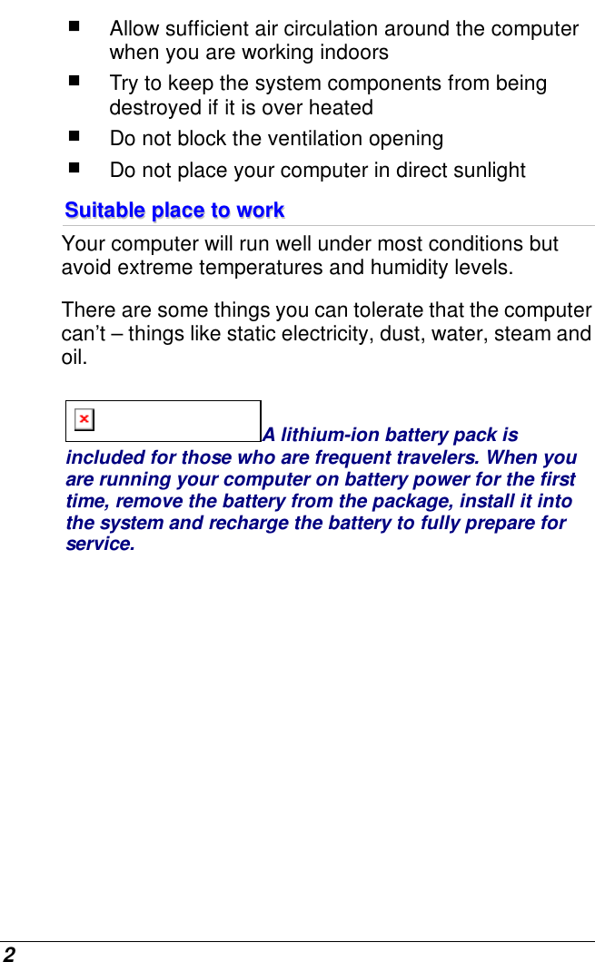  2  Allow sufficient air circulation around the computer when you are working indoors  Try to keep the system components from being destroyed if it is over heated  Do not block the ventilation opening   Do not place your computer in direct sunlight SSuuiittaabbllee  ppllaaccee  ttoo  wwoorrkk  Your computer will run well under most conditions but avoid extreme temperatures and humidity levels. There are some things you can tolerate that the computer can’t – things like static electricity, dust, water, steam and oil.   A lithium-ion battery pack is included for those who are frequent travelers. When you are running your computer on battery power for the first time, remove the battery from the package, install it into the system and recharge the battery to fully prepare for service. 