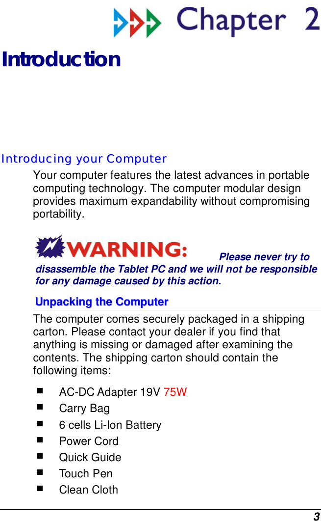  3  Introduction IInnttrroodduucciinngg  yyoouurr  CCoommppuutteerr  Your computer features the latest advances in portable computing technology. The computer modular design provides maximum expandability without compromising portability.   Please never try to disassemble the Tablet PC and we will not be responsible for any damage caused by this action. UUnnppaacckkiinngg  tthhee  CCoommppuutteerr  The computer comes securely packaged in a shipping carton. Please contact your dealer if you find that anything is missing or damaged after examining the contents. The shipping carton should contain the following items:  AC-DC Adapter 19V 75W  Carry Bag  6 cells Li-Ion Battery  Power Cord  Quick Guide  Touch Pen  Clean Cloth 