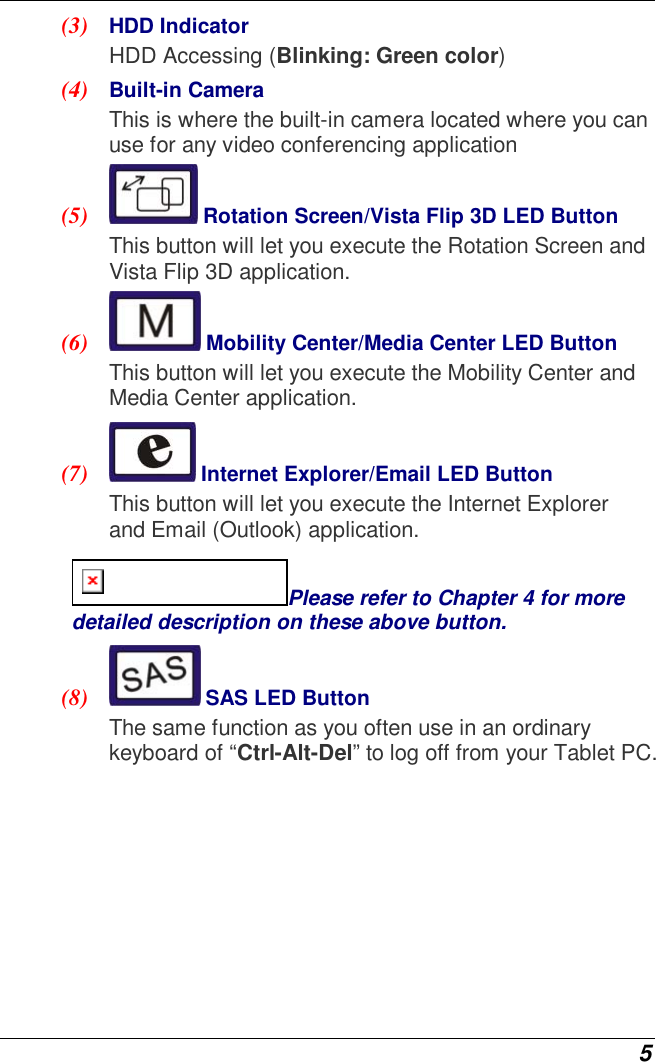  5 (3)  HDD Indicator HDD Accessing (Blinking: Green color) (4)  Built-in Camera This is where the built-in camera located where you can use for any video conferencing application (5)   Rotation Screen/Vista Flip 3D LED Button  This button will let you execute the Rotation Screen and Vista Flip 3D application. (6)   Mobility Center/Media Center LED Button  This button will let you execute the Mobility Center and Media Center application. (7)   Internet Explorer/Email LED Button  This button will let you execute the Internet Explorer and Email (Outlook) application. Please refer to Chapter 4 for more detailed description on these above button. (8)   SAS LED Button  The same function as you often use in an ordinary keyboard of “Ctrl-Alt-Del” to log off from your Tablet PC.   