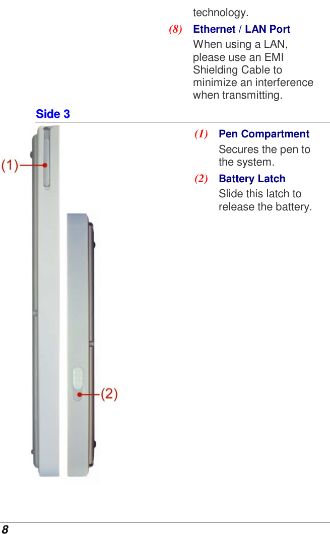  8 technology. (8)  Ethernet / LAN Port When using a LAN, please use an EMI Shielding Cable to minimize an interference when transmitting. SSiiddee  33   (1)  Pen Compartment  Secures the pen to the system. (2)  Battery Latch Slide this latch to release the battery.  