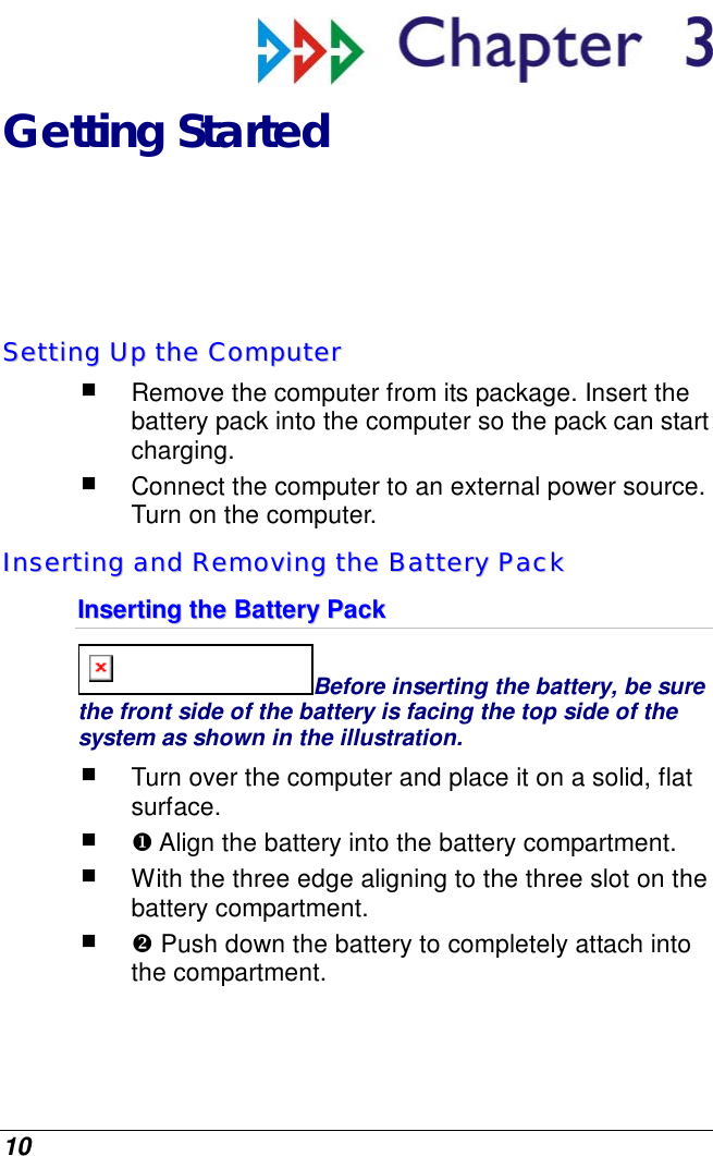  10  Getting Started SSeettttiinngg  UUpp  tthhee  CCoommppuutteerr   Remove the computer from its package. Insert the battery pack into the computer so the pack can start charging.    Connect the computer to an external power source.  Turn on the computer. IInnsseerrttiinngg  aanndd  RReemmoovviinngg  tthhee  BBaatttteerryy  PPaacckk  IInnsseerrttiinngg  tthhee  BBaatttteerryy  PPaacckk  Before inserting the battery, be sure the front side of the battery is facing the top side of the system as shown in the illustration.  Turn over the computer and place it on a solid, flat surface.   Align the battery into the battery compartment.  With the three edge aligning to the three slot on the battery compartment.   Push down the battery to completely attach into the compartment.  