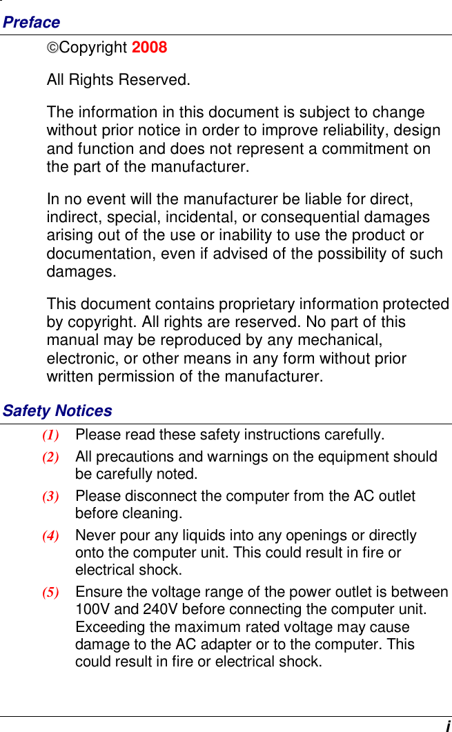  i Preface Copyright 2008 All Rights Reserved.                                                                         The information in this document is subject to change without prior notice in order to improve reliability, design and function and does not represent a commitment on the part of the manufacturer. In no event will the manufacturer be liable for direct, indirect, special, incidental, or consequential damages arising out of the use or inability to use the product or documentation, even if advised of the possibility of such damages. This document contains proprietary information protected by copyright. All rights are reserved. No part of this manual may be reproduced by any mechanical, electronic, or other means in any form without prior written permission of the manufacturer. Safety Notices (1)  Please read these safety instructions carefully. (2)  All precautions and warnings on the equipment should be carefully noted. (3)  Please disconnect the computer from the AC outlet before cleaning. (4)  Never pour any liquids into any openings or directly onto the computer unit. This could result in fire or electrical shock. (5)  Ensure the voltage range of the power outlet is between 100V and 240V before connecting the computer unit. Exceeding the maximum rated voltage may cause damage to the AC adapter or to the computer. This could result in fire or electrical shock. 