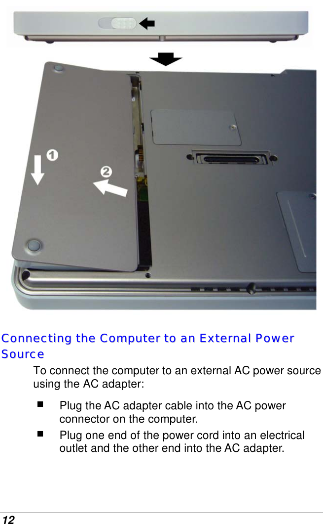  12  CCoonnnneeccttiinngg  tthhee  CCoommppuutteerr  ttoo  aann  EExxtteerrnnaall  PPoowweerr  SSoouurrccee  To connect the computer to an external AC power source using the AC adapter:  Plug the AC adapter cable into the AC power connector on the computer.  Plug one end of the power cord into an electrical outlet and the other end into the AC adapter. 