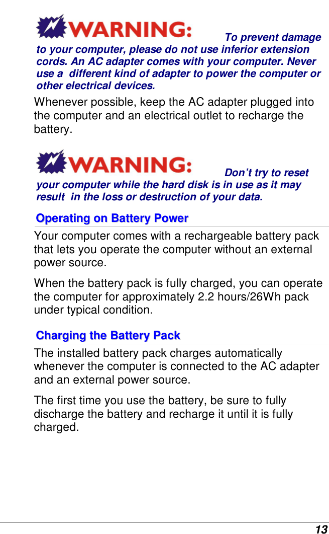  13 To prevent damage to your computer, please do not use inferior extension cords. An AC adapter comes with your computer. Never use a  different kind of adapter to power the computer or other electrical devices.    Whenever possible, keep the AC adapter plugged into the computer and an electrical outlet to recharge the battery.   Don’t try to reset your computer while the hard disk is in use as it may result  in the loss or destruction of your data.  OOppeerraattiinngg  oonn  BBaatttteerryy  PPoowweerr    Your computer comes with a rechargeable battery pack that lets you operate the computer without an external power source.   When the battery pack is fully charged, you can operate the computer for approximately 2.2 hours/26Wh pack under typical condition. CChhaarrggiinngg  tthhee  BBaatttteerryy  PPaacckk  The installed battery pack charges automatically whenever the computer is connected to the AC adapter and an external power source. The first time you use the battery, be sure to fully discharge the battery and recharge it until it is fully charged. 