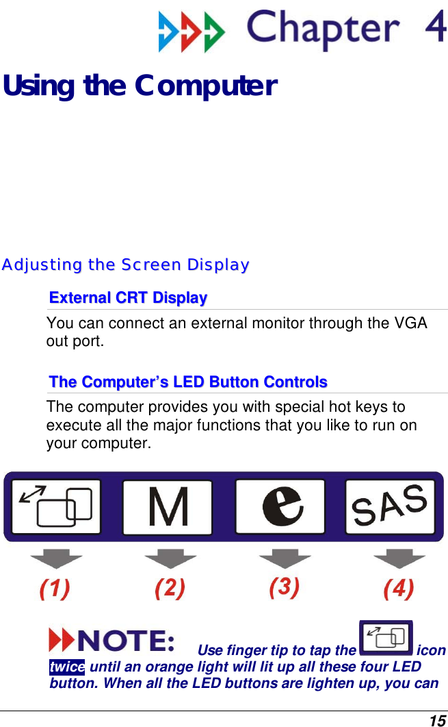  15  Using the Computer AAddjjuussttiinngg  tthhee  SSccrreeeenn  DDiissppllaayy  EExxtteerrnnaall  CCRRTT  DDiissppllaayy  You can connect an external monitor through the VGA out port.   TThhee  CCoommppuutteerr’’ss  LLEEDD  BBuuttttoonn  CCoonnttrroollss  The computer provides you with special hot keys to execute all the major functions that you like to run on your computer.  Use finger tip to tap the   icon twice until an orange light will lit up all these four LED button. When all the LED buttons are lighten up, you can 