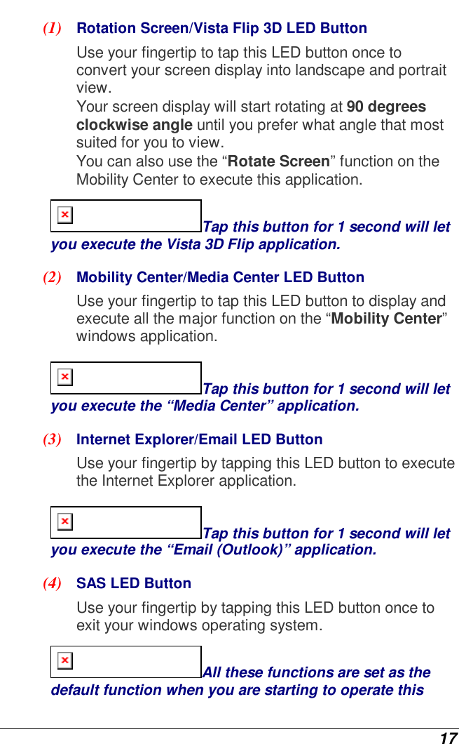  17 (1)  Rotation Screen/Vista Flip 3D LED Button  Use your fingertip to tap this LED button once to convert your screen display into landscape and portrait view.  Your screen display will start rotating at 90 degrees clockwise angle until you prefer what angle that most suited for you to view. You can also use the “Rotate Screen” function on the Mobility Center to execute this application. Tap this button for 1 second will let you execute the Vista 3D Flip application. (2)  Mobility Center/Media Center LED Button  Use your fingertip to tap this LED button to display and execute all the major function on the “Mobility Center” windows application.  Tap this button for 1 second will let you execute the “Media Center” application. (3)  Internet Explorer/Email LED Button  Use your fingertip by tapping this LED button to execute the Internet Explorer application. Tap this button for 1 second will let you execute the “Email (Outlook)” application. (4)  SAS LED Button  Use your fingertip by tapping this LED button once to exit your windows operating system. All these functions are set as the default function when you are starting to operate this 