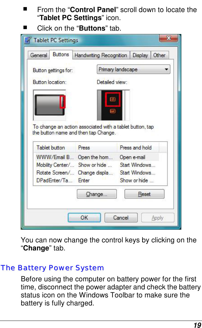  19  From the “Control Panel” scroll down to locate the “Tablet PC Settings” icon.  Click on the “Buttons” tab.  You can now change the control keys by clicking on the “Change” tab. TThhee  BBaatttteerryy  PPoowweerr  SSyysstteemm  Before using the computer on battery power for the first time, disconnect the power adapter and check the battery status icon on the Windows Toolbar to make sure the battery is fully charged.   