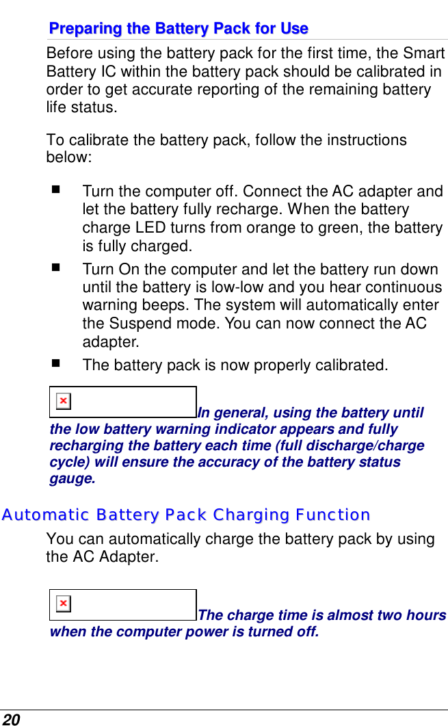  20 PPrreeppaarriinngg  tthhee  BBaatttteerryy  PPaacckk  ffoorr  UUssee  Before using the battery pack for the first time, the Smart Battery IC within the battery pack should be calibrated in order to get accurate reporting of the remaining battery life status.   To calibrate the battery pack, follow the instructions below:  Turn the computer off. Connect the AC adapter and let the battery fully recharge. When the battery charge LED turns from orange to green, the battery is fully charged.  Turn On the computer and let the battery run down until the battery is low-low and you hear continuous warning beeps. The system will automatically enter the Suspend mode. You can now connect the AC adapter.  The battery pack is now properly calibrated. In general, using the battery until the low battery warning indicator appears and fully recharging the battery each time (full discharge/charge cycle) will ensure the accuracy of the battery status gauge. AAuuttoommaattiicc  BBaatttteerryy  PPaacckk  CChhaarrggiinngg  FFuunnccttiioonn    You can automatically charge the battery pack by using the AC Adapter.   The charge time is almost two hours when the computer power is turned off.   