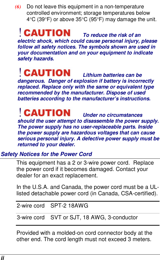  ii (6)  Do not leave this equipment in a non-temperature controlled environment; storage temperatures below 4°C (39°F) or above 35°C (95°F) may damage the unit. To reduce the risk of an electric shock, which could cause personal injury, please follow all safety notices. The symbols shown are used in your documentation and on your equipment to indicate safety hazards. Lithium batteries can be dangerous.  Danger of explosion if battery is incorrectly replaced. Replace only with the same or equivalent type recommended by the manufacturer. Dispose of used batteries according to the manufacturer’s instructions. Under no circumstances should the user attempt to disassemble the power supply. The power supply has no user-replaceable parts. Inside the power supply are hazardous voltages that can cause serious personal injury. A defective power supply must be returned to your dealer. Safety Notices for the Power Cord This equipment has a 2 or 3-wire power cord.  Replace the power cord if it becomes damaged. Contact your dealer for an exact replacement. In the U.S.A. and Canada, the power cord must be a UL-listed detachable power cord (in Canada, CSA-certified). 2-wire cord  SPT-2 18AWG 3-wire cord  SVT or SJT, 18 AWG, 3-conductor Provided with a molded-on cord connector body at the other end. The cord length must not exceed 3 meters. 