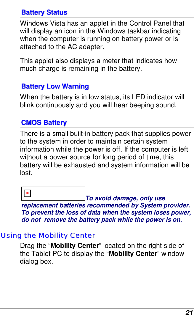  21 BBaatttteerryy  SSttaattuuss  Windows Vista has an applet in the Control Panel that will display an icon in the Windows taskbar indicating when the computer is running on battery power or is attached to the AC adapter.   This applet also displays a meter that indicates how much charge is remaining in the battery.  BBaatttteerryy  LLooww  WWaarrnniinngg    When the battery is in low status, its LED indicator will blink continuously and you will hear beeping sound. CCMMOOSS  BBaatttteerryy  There is a small built-in battery pack that supplies power to the system in order to maintain certain system information while the power is off. If the computer is left without a power source for long period of time, this battery will be exhausted and system information will be lost.   To avoid damage, only use replacement batteries recommended by System provider.  To prevent the loss of data when the system loses power, do not  remove the battery pack while the power is on. UUssiinngg  tthhee  MMoobbiilliittyy  CCeenntteerr  Drag the “Mobility Center” located on the right side of the Tablet PC to display the “Mobility Center” window dialog box.   