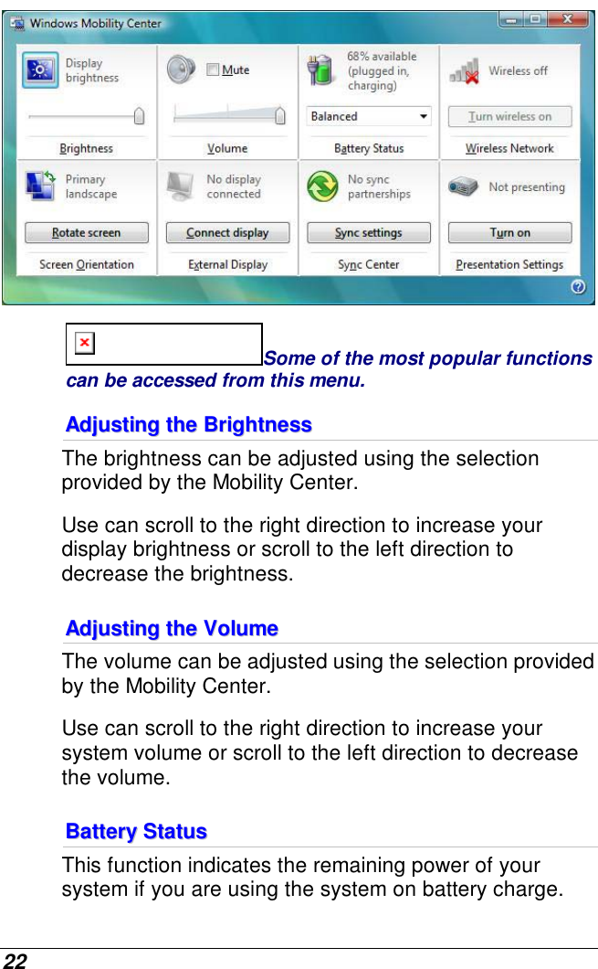  22  Some of the most popular functions can be accessed from this menu. AAddjjuussttiinngg  tthhee  BBrriigghhttnneessss    The brightness can be adjusted using the selection provided by the Mobility Center.  Use can scroll to the right direction to increase your display brightness or scroll to the left direction to decrease the brightness. AAddjjuussttiinngg  tthhee  VVoolluummee  The volume can be adjusted using the selection provided by the Mobility Center.  Use can scroll to the right direction to increase your system volume or scroll to the left direction to decrease the volume. BBaatttteerryy  SSttaattuuss  This function indicates the remaining power of your system if you are using the system on battery charge.  