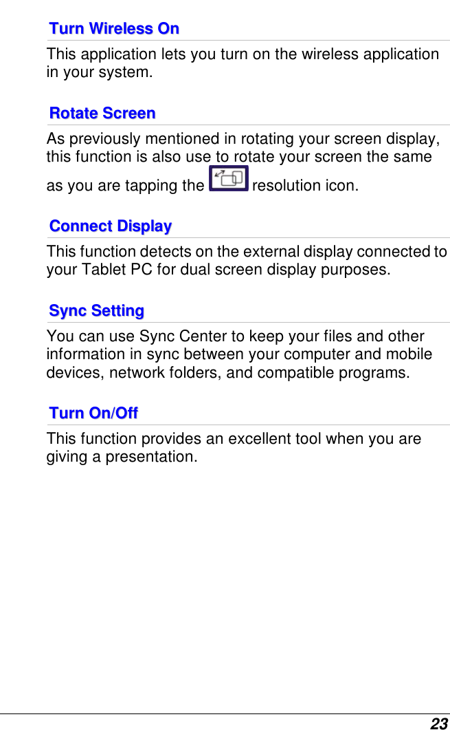  23 TTuurrnn  WWiirreelleessss  OOnn  This application lets you turn on the wireless application in your system. RRoottaattee  SSccrreeeenn  As previously mentioned in rotating your screen display, this function is also use to rotate your screen the same as you are tapping the   resolution icon. CCoonnnneecctt  DDiissppllaayy  This function detects on the external display connected to your Tablet PC for dual screen display purposes. SSyynncc  SSeettttiinngg  You can use Sync Center to keep your files and other information in sync between your computer and mobile devices, network folders, and compatible programs. TTuurrnn  OOnn//OOffff  This function provides an excellent tool when you are giving a presentation.             