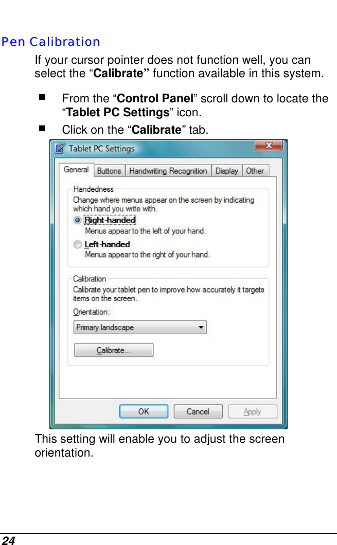  24   PPeenn  CCaalliibbrraattiioonn  If your cursor pointer does not function well, you can select the “Calibrate” function available in this system.   From the “Control Panel” scroll down to locate the “Tablet PC Settings” icon.  Click on the “Calibrate” tab.  This setting will enable you to adjust the screen orientation. 