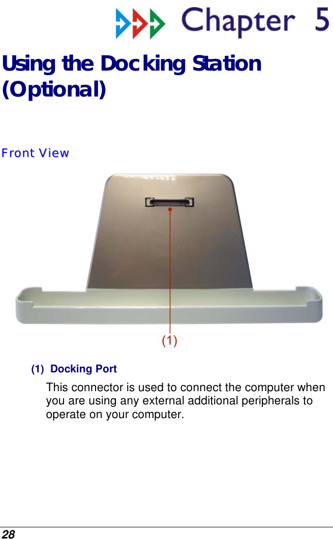  28  Using the Docking Station  (Optional) FFrroonntt  VViieeww   (1) Docking Port This connector is used to connect the computer when you are using any external additional peripherals to operate on your computer. 